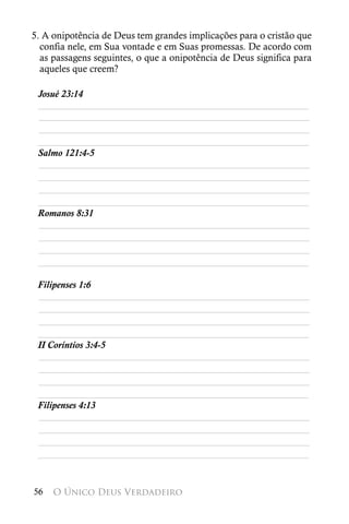 5. A onipotência de Deus tem grandes implicações para o cristão que
  confia nele, em Sua vontade e em Suas promessas. De acordo com
  as passagens seguintes, o que a onipotência de Deus significa para
  aqueles que creem?

 Josué 23:14
 ________________________________________________________
 ________________________________________________________
 ________________________________________________________
 ________________________________________________________
 Salmo 121:4-5
 ________________________________________________________
 ________________________________________________________
 ________________________________________________________
 ________________________________________________________
 Romanos 8:31
 ________________________________________________________
 ________________________________________________________
 ________________________________________________________
 ________________________________________________________

 Filipenses 1:6
 ________________________________________________________
 ________________________________________________________
 ________________________________________________________
 ________________________________________________________
 II Coríntios 3:4-5
 ________________________________________________________
 ________________________________________________________
 ________________________________________________________
 ________________________________________________________
 Filipenses 4:13
 ________________________________________________________
 ________________________________________________________
 ________________________________________________________
 ________________________________________________________


56   O Único Deus Verdadeiro
 