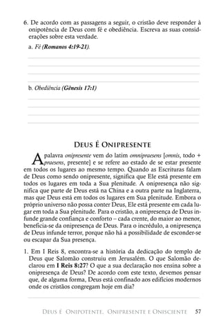 6. De acordo com as passagens a seguir, o cristão deve responder à
  onipotência de Deus com fé e obediência. Escreva as suas consid-
  erações sobre esta verdade.
 a. Fé (Romanos 4:19-21).
 ________________________________________________________
 ________________________________________________________
 ________________________________________________________
 ________________________________________________________
 b. Obediência (Gênesis 17:1)
 ________________________________________________________
 ________________________________________________________
 ________________________________________________________
 ________________________________________________________



                   Deus É Onipresente

   A    palavra onipresente vem do latim omnipraesens [omnis, todo +
        praesens, presente] e se refere ao estado de se estar presente
em todos os lugares ao mesmo tempo. Quando as Escrituras falam
de Deus como sendo onipresente, significa que Ele está presente em
todos os lugares em toda a Sua plenitude. A onipresença não sig-
nifica que parte de Deus está na China e a outra parte na Inglaterra,
mas que Deus está em todos os lugares em Sua plenitude. Embora o
próprio universo não possa conter Deus, Ele está presente em cada lu-
gar em toda a Sua plenitude. Para o cristão, a onipresença de Deus in-
funde grande confiança e conforto – cada crente, do maior ao menor,
beneficia-se da onipresença de Deus. Para o incrédulo, a onipresença
de Deus infunde terror, porque não há a possibilidade de esconder-se
ou escapar da Sua presença.
1. Em I Reis 8, encontra-se a história da dedicação do templo de
  Deus que Salomão construiu em Jerusalém. O que Salomão de-
  clarou em I Reis 8:27? O que a sua declaração nos ensina sobre a
  onipresença de Deus? De acordo com este texto, devemos pensar
  que, de alguma forma, Deus está confinado aos edifícios modernos
  onde os cristãos congregam hoje em dia?
  ________________________________________________________

       Deus é 
Onipotente, 
Onipresente e Onisciente               57
 