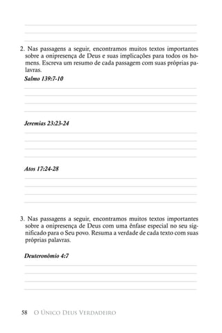 ________________________________________________________
 ________________________________________________________
 ________________________________________________________
2. Nas passagens a seguir, encontramos muitos textos importantes
  sobre a onipresença de Deus e suas implicações para todos os ho-
  mens. Escreva um resumo de cada passagem com suas próprias pa-
  lavras.
 Salmo 139:7-10
 ________________________________________________________
  ________________________________________________________
  ________________________________________________________
 ________________________________________________________

 Jeremias 23:23-24
 ________________________________________________________
 ________________________________________________________
 ________________________________________________________
 ________________________________________________________

 Atos 17:24-28
 ________________________________________________________
 ________________________________________________________
 ________________________________________________________
 ________________________________________________________


3. Nas passagens a seguir, encontramos muitos textos importantes
  sobre a onipresença de Deus com uma ênfase especial no seu sig-
  nificado para o Seu povo. Resuma a verdade de cada texto com suas
  próprias palavras.

 Deuteronômio 4:7
 ________________________________________________________
 ________________________________________________________
 ________________________________________________________
 ________________________________________________________



58   O Único Deus Verdadeiro
 