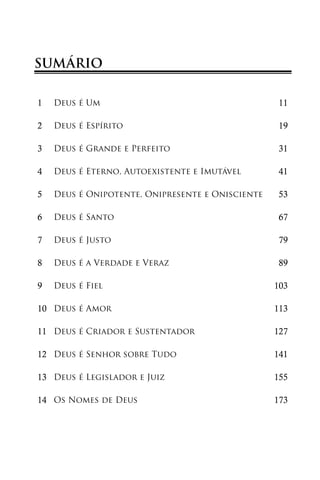 SUMÁRIO

1   Deus é Um                                     11

2   Deus é Espírito                               19

3   Deus é Grande e Perfeito                      31

4   Deus é Eterno, Autoexistente e Imutável       41

5   Deus é Onipotente, Onipresente e Onisciente   53

6   Deus é Santo                                  67

7   Deus é Justo                                  79

8   Deus é a Verdade e Veraz                      89

9   Deus é Fiel                                   103

10 Deus é Amor                                    113

11 Deus é Criador e Sustentador                   127

12 Deus é Senhor sobre Tudo                       141

13 Deus é Legislador e Juiz                       155

14 Os Nomes de Deus                               173
 