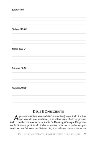 Salmo 46:1
 ________________________________________________________
 ________________________________________________________
 ________________________________________________________
 ________________________________________________________

 Salmo 145:18
 ________________________________________________________
 ________________________________________________________
 ________________________________________________________
 ________________________________________________________

 Isaías 43:1-2
 ________________________________________________________
 ________________________________________________________
 ________________________________________________________
 ________________________________________________________

 Mateus 18:20
 ________________________________________________________
 ________________________________________________________
 ________________________________________________________
 ________________________________________________________

 Mateus 28:20
 ________________________________________________________
 ________________________________________________________
 ________________________________________________________
 ________________________________________________________



                     Deus É Onisciente

   A    palavra onisciente vem do latim omnisciens [omnis, todo + sciens,
        que vem de scire, conhecer] e se refere ao atributo de possuir
todo o conhecimento. A onisciência de Deus significa que Ele possui
conhecimento perfeito de todas as coisas, seja no passado, no pre-
sente, ou no futuro – imediatamente, sem esforço, simultaneamente

       Deus é 
Onipotente, 
Onipresente e Onisciente                  59
 