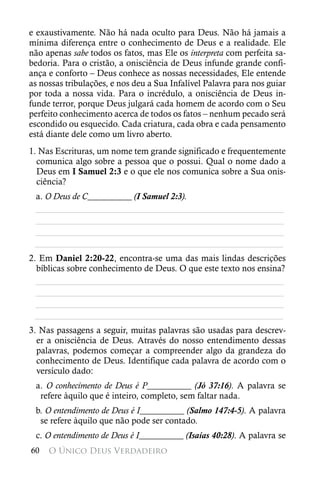 e exaustivamente. Não há nada oculto para Deus. Não há jamais a
mínima diferença entre o conhecimento de Deus e a realidade. Ele
não apenas sabe todos os fatos, mas Ele os interpreta com perfeita sa-
bedoria. Para o cristão, a onisciência de Deus infunde grande confi-
ança e conforto – Deus conhece as nossas necessidades, Ele entende
as nossas tribulações, e nos deu a Sua Infalível Palavra para nos guiar
por toda a nossa vida. Para o incrédulo, a onisciência de Deus in-
funde terror, porque Deus julgará cada homem de acordo com o Seu
perfeito conhecimento acerca de todos os fatos – nenhum pecado será
escondido ou esquecido. Cada criatura, cada obra e cada pensamento
está diante dele como um livro aberto.
1. Nas Escrituras, um nome tem grande significado e frequentemente
  comunica algo sobre a pessoa que o possui. Qual o nome dado a
  Deus em I Samuel 2:3 e o que ele nos comunica sobre a Sua onis-
  ciência?
 a. O Deus de C__________ (I Samuel 2:3).
 ________________________________________________________
 ________________________________________________________
 ________________________________________________________
 ________________________________________________________
2. Em Daniel 2:20-22, encontra-se uma das mais lindas descrições
  bíblicas sobre conhecimento de Deus. O que este texto nos ensina?
  ________________________________________________________
  ________________________________________________________
  ________________________________________________________
 ________________________________________________________
3. Nas passagens a seguir, muitas palavras são usadas para descrev-
  er a onisciência de Deus. Através do nosso entendimento dessas
  palavras, podemos começar a compreender algo da grandeza do
  conhecimento de Deus. Identifique cada palavra de acordo com o
  versículo dado:
 a. O conhecimento de Deus é P__________ (Jó 37:16). A palavra se
  refere àquilo que é inteiro, completo, sem faltar nada.
 b. O entendimento de Deus é I__________ (Salmo 147:4-5). A palavra
  se refere àquilo que não pode ser contado.
 c. O entendimento de Deus é I__________ (Isaías 40:28). A palavra se
60   O Único Deus Verdadeiro
 