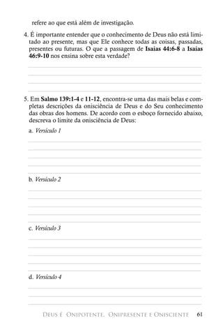 refere ao que está além de investigação.
4. É importante entender que o conhecimento de Deus não está limi-
  tado ao presente, mas que Ele conhece todas as coisas, passadas,
  presentes ou futuras. O que a passagem de Isaías 44:6-8 a Isaías
  46:9-10 nos ensina sobre esta verdade?
  ________________________________________________________
  ________________________________________________________
  ________________________________________________________
 ________________________________________________________
5. Em Salmo 139:1-4 e 11-12, encontra-se uma das mais belas e com-
  pletas descrições da onisciência de Deus e do Seu conhecimento
  das obras dos homens. De acordo com o esboço fornecido abaixo,
  descreva o limite da onisciência de Deus:
 a. Versículo 1
 ________________________________________________________
 ________________________________________________________
 ________________________________________________________
 ________________________________________________________
 ________________________________________________________
 b. Versículo 2
 ________________________________________________________
 ________________________________________________________
 ________________________________________________________
 ________________________________________________________
 ________________________________________________________
 c. Versículo 3
 ________________________________________________________
 ________________________________________________________
 ________________________________________________________
 ________________________________________________________
 ________________________________________________________
 d. Versículo 4
 ________________________________________________________
 ________________________________________________________
 ________________________________________________________

      Deus é 
Onipotente, 
Onipresente e Onisciente            61
 