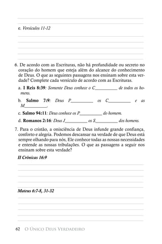 ________________________________________________________
 ________________________________________________________
 e. Versículos 11-12
 ________________________________________________________
 ________________________________________________________
 ________________________________________________________
 ________________________________________________________
 ________________________________________________________
6. De acordo com as Escrituras, não há profundidade ou secreto no
  coração do homem que esteja além do alcance do conhecimento
  de Deus. O que as seguintes passagens nos ensinam sobre esta ver-
  dade? Complete cada versículo de acordo com as Escrituras.
 a. I Reis 8:39: Somente Deus conhece o C__________ de todos os ho-
  mens.
 b. Salmo 7:9: Deus P__________ os C__________ e as
  M__________.
 c. Salmo 94:11: Deus conhece os P__________ do homem.
 d. Romanos 2:16: Deus J__________ os S__________ dos homens.
7. Para o cristão, a onisciência de Deus infunde grande confiança,
  conforto e alegria. Podemos descansar na verdade de que Deus está
  sempre olhando para nós, Ele conhece todas as nossas necessidades
  e entende as nossas tribulações. O que as passagens a seguir nos
  ensinam sobre esta verdade?
 II Crônicas 16:9
 ________________________________________________________
 ________________________________________________________
 ________________________________________________________
 ________________________________________________________
 ________________________________________________________
 Mateus 6:7-8, 31-32
 ________________________________________________________
 ________________________________________________________
 ________________________________________________________
 ________________________________________________________
 ________________________________________________________

62   O Único Deus Verdadeiro
 
