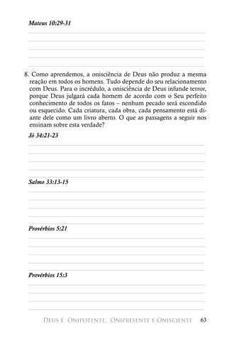 Mateus 10:29-31
 ________________________________________________________
 ________________________________________________________
 ________________________________________________________
 ________________________________________________________
 ________________________________________________________
8. Como aprendemos, a onisciência de Deus não produz a mesma
  reação em todos os homens. Tudo depende do seu relacionamento
  com Deus. Para o incrédulo, a onisciência de Deus infunde terror,
  porque Deus julgará cada homem de acordo com o Seu perfeito
  conhecimento de todos os fatos – nenhum pecado será escondido
  ou esquecido. Cada criatura, cada obra, cada pensamento está di-
  ante dele como um livro aberto. O que as passagens a seguir nos
  ensinam sobre esta verdade?
 Jó 34:21-23
 ________________________________________________________
 ________________________________________________________
 ________________________________________________________
 ________________________________________________________
 ________________________________________________________
 Salmo 33:13-15
 ________________________________________________________
 ________________________________________________________
 ________________________________________________________
 ________________________________________________________
 ________________________________________________________
 Provérbios 5:21
 ________________________________________________________
 ________________________________________________________
 ________________________________________________________
 ________________________________________________________
 ________________________________________________________
 Provérbios 15:3
 ________________________________________________________
 ________________________________________________________
 ________________________________________________________
 ________________________________________________________

      Deus é 
Onipotente, 
Onipresente e Onisciente             63
 