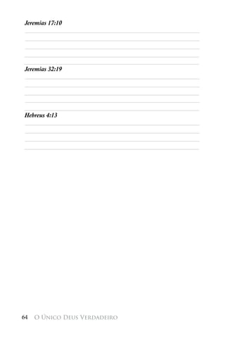 Jeremias 17:10
________________________________________________________
________________________________________________________
________________________________________________________
________________________________________________________
________________________________________________________
Jeremias 32:19
________________________________________________________
________________________________________________________
________________________________________________________
________________________________________________________
________________________________________________________
Hebreus 4:13
________________________________________________________
________________________________________________________
________________________________________________________
________________________________________________________




64   O Único Deus Verdadeiro
 