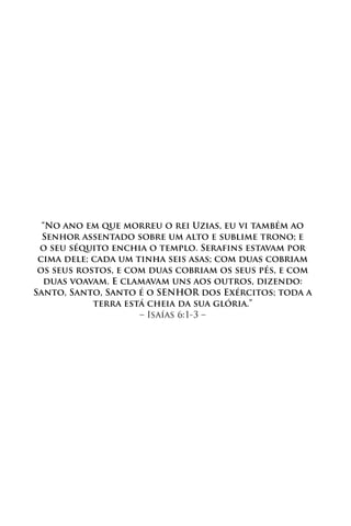 “No ano em que morreu o rei Uzias, eu vi também ao
  Senhor assentado sobre um alto e sublime trono; e
 o seu séquito enchia o templo. Serafins estavam por
 cima dele; cada um tinha seis asas; com duas cobriam
 os seus rostos, e com duas cobriam os seus pés, e com
  duas voavam. E clamavam uns aos outros, dizendo:
Santo, Santo, Santo é o SENHOR dos Exércitos; toda a
            terra está cheia da sua glória.”
                     – Isaías 6:1-3 –
 