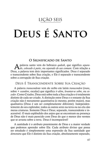 LIÇÃO SEIS



  Deus é Santo

                 O Significado de Santo

   A    palavra santo vem do hebraico qadosh, que significa separa-
        do, colocado à parte, ou separado do uso comum. Com relação a
Deus, a palavra tem dois importantes significados. Deus é separado
e transcendente sobre Sua criação, e Ele é separado e transcendente
sobre a corrupção de Sua criação.

    Deus É Transcendente Sobre Sua Criação
   A palavra transcendente vem do verbo em latim transcendere (trans,
sobre + scandere, escalar) que significa ir além, levantar-se sobre, ou ex-
ceder. Como Criador, Deus está sobre toda a Sua criação e é totalmente
distinto de cada ser criado. A distinção entre Deus e o restante da Sua
criação não é meramente quantitativa (o mesmo, porém maior), mas
qualitativa (Deus é um ser completamente diferente). Independen-
temente do seu esplendor, todos os outros seres na terra ou no céu são
meras criaturas. Somente Deus é Deus; separado, transcendente e in-
acessível. O mais esplêndido dos anjos que se encontram na presença
de Deus não é mais parecido com Deus do que o menor dos vermes
que se arrasta sobre a terra. Deus é incomparável!
   A santidade é o atributo preeminente de Deus e a maior verdade
que podemos aprender sobre Ele. Cada atributo divino que possa
ser estudado é simplesmente uma expressão da Sua santidade que
demonstra que Ele é distinto da Sua criação, absolutamente separado,

                                                                        67
 