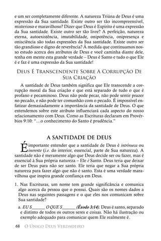 e um ser completamente diferente. A natureza Triúna de Deus é uma
expressão da Sua santidade. Existe outro ser tão incompreensível,
misterioso e maravilhoso? Dizer que Deus é Espírito é uma expressão
da Sua santidade. Existe outro ser tão livre? A perfeição, natureza
eterna, autoexistência, imutabilidade, onipotência, onipresença e
onisciência são todas expressões da Sua santidade. Existe outro ser
tão grandioso e digno de reverência? À medida que continuamos nos-
so estudo acerca dos atributos de Deus e você caminha diante dele,
tenha em mente esta grande verdade – Deus é Santo e tudo o que Ele
é e faz é uma expressão da Sua santidade!

 Deus É Transcendente Sobre A Corrupção De
                Sua Criação
    A santidade de Deus também significa que Ele transcende a cor-
rupção moral da Sua criação e que está separado de tudo o que é
profano e pecaminoso. Deus não pode pecar, não pode sentir prazer
no pecado, e não pode ter comunhão com o pecado. É impossível en-
fatizar demasiadamente a importância da santidade de Deus. O que
entendemos sobre este atributo influenciará cada aspecto do nosso
relacionamento com Deus. Como as Escrituras declaram em Provér-
bios 9:10: “…o conhecimento do Santo é prudência.”


                 A SANTIDADE DE DEUS

     É importante entender que a santidade de Deus é intrínseca ou
       inerente (i.e. do interior, essencial, parte de Sua natureza). A
santidade não é meramente algo que Deus decide ser ou fazer, mas é
essencial à Sua própria natureza – Ele é Santo. Deus teria que deixar
de ser Deus para não ser santo. Ele teria que negar a Sua própria
natureza para fazer algo que não é santo. Esta é uma verdade mara-
vilhosa que inspira grande confiança em Deus.
1. Nas Escrituras, um nome tem grande significância e comunica
  algo acerca da pessoa que o possui. Quais são os nomes dados a
  Deus nas seguintes passagens e o que eles nos comunicam sobre
  Sua santidade?
 a. EU S______ O QUE S______ (Êxodo 3:14). Deus é santo, separado
  e distinto de todos os outros seres e coisas. Não há ilustração ou
  exemplo adequado para comunicar quem Ele realmente é.
68   O Único Deus Verdadeiro
 