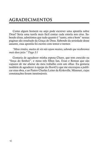 AGRADECIMENTOS

   Como algum homem ou anjo pode escrever uma apostila sobre
Deus? Seria uma tarefa mais fácil contar cada estrela nos céus. Sa-
bendo disso, admitimos que tudo quanto é “santo, reto e bom” nessas
paginas são resultado da Graça de Deus. Sabendo da seriedade desse
assunto, essa apostila foi escrito com temor e tremor.
  “Meus irmãos, muitos de vós não sejam mestres, sabendo que receberemos
mais duro juízo.” Tiago 3:1
   Gostaria de agradecer minha esposa Charo, que tem crescido na
“força do Senhor”, e meus três filhos Ian, Evan e Rowan que são
capazes de me afastar do meu trabalho com um olhar. Eu gostaria
também de agradecer à equipe da HeartCry que me encorajou a publi-
car essa obra, e ao Pastor Charles Leiter da Kirksville, Missouri, cujas
constatações foram inestimáveis.




vi
 