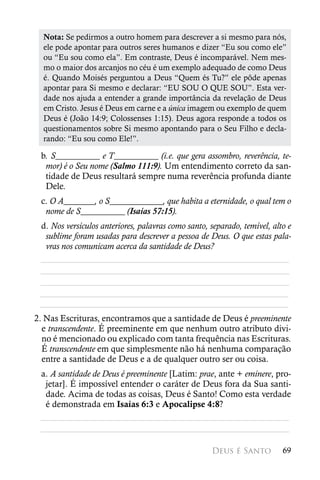 Nota: Se pedirmos a outro homem para descrever a si mesmo para nós,
  ele pode apontar para outros seres humanos e dizer “Eu sou como ele”
  ou “Eu sou como ela”. Em contraste, Deus é incomparável. Nem mes-
  mo o maior dos arcanjos no céu é um exemplo adequado de como Deus
  é. Quando Moisés perguntou a Deus “Quem és Tu?” ele pôde apenas
  apontar para Si mesmo e declarar: “EU SOU O QUE SOU”. Esta ver-
  dade nos ajuda a entender a grande importância da revelação de Deus
  em Cristo. Jesus é Deus em carne e a única imagem ou exemplo de quem
  Deus é (João 14:9; Colossenses 1:15). Deus agora responde a todos os
  questionamentos sobre Si mesmo apontando para o Seu Filho e decla-
  rando: “Eu sou como Ele!”.

 b. S__________ e T__________ (i.e. que gera assombro, reverência, te-
  mor) é o Seu nome (Salmo 111:9). Um entendimento correto da san-
  tidade de Deus resultará sempre numa reverência profunda diante
  Dele.
 c. O A_______, o S____________, que habita a eternidade, o qual tem o
  nome de S__________ (Isaías 57:15).
 d. Nos versículos anteriores, palavras como santo, separado, temível, alto e
  sublime foram usadas para descrever a pessoa de Deus. O que estas pala-
  vras nos comunicam acerca da santidade de Deus?
 ________________________________________________________
 ________________________________________________________
 ________________________________________________________
 ________________________________________________________
 ________________________________________________________
2. Nas Escrituras, encontramos que a santidade de Deus é preeminente
  e transcendente. É preeminente em que nenhum outro atributo divi-
  no é mencionado ou explicado com tanta frequência nas Escrituras.
  É transcendente em que simplesmente não há nenhuma comparação
  entre a santidade de Deus e a de qualquer outro ser ou coisa.
 a. A santidade de Deus é preeminente [Latim: prae, ante + eminere, pro-
  jetar]. É impossível entender o caráter de Deus fora da Sua santi-
  dade. Acima de todas as coisas, Deus é Santo! Como esta verdade
  é demonstrada em Isaías 6:3 e Apocalipse 4:8?
 ________________________________________________________
 ________________________________________________________

                                                     Deus é Santo         69
 