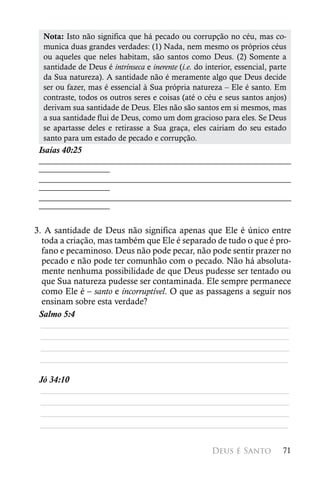 Nota: Isto não significa que há pecado ou corrupção no céu, mas co-
  munica duas grandes verdades: (1) Nada, nem mesmo os próprios céus
  ou aqueles que neles habitam, são santos como Deus. (2) Somente a
  santidade de Deus é intrínseca e inerente (i.e. do interior, essencial, parte
  da Sua natureza). A santidade não é meramente algo que Deus decide
  ser ou fazer, mas é essencial à Sua própria natureza – Ele é santo. Em
  contraste, todos os outros seres e coisas (até o céu e seus santos anjos)
  derivam sua santidade de Deus. Eles não são santos em si mesmos, mas
  a sua santidade flui de Deus, como um dom gracioso para eles. Se Deus
  se apartasse deles e retirasse a Sua graça, eles cairiam do seu estado
  santo para um estado de pecado e corrupção.
 Isaías 40:25
 ________________________________________________________
 ________________
 ________________________________________________________
 ________________
 ________________________________________________________
 ________________

3. A santidade de Deus não significa apenas que Ele é único entre
  toda a criação, mas também que Ele é separado de tudo o que é pro-
  fano e pecaminoso. Deus não pode pecar, não pode sentir prazer no
  pecado e não pode ter comunhão com o pecado. Não há absoluta-
  mente nenhuma possibilidade de que Deus pudesse ser tentado ou
  que Sua natureza pudesse ser contaminada. Ele sempre permanece
  como Ele é – santo e incorruptível. O que as passagens a seguir nos
  ensinam sobre esta verdade?
 Salmo 5:4
  ________________________________________________________
  ________________________________________________________
  ________________________________________________________
 ________________________________________________________

 Jó 34:10
 ________________________________________________________
 ________________________________________________________
 ________________________________________________________
 ________________________________________________________

                                                       Deus é Santo          71
 