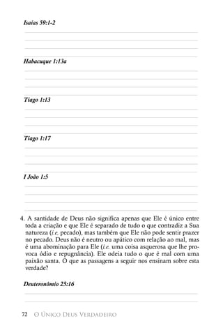 Isaías 59:1-2
  ________________________________________________________
  ________________________________________________________
  ________________________________________________________
 ________________________________________________________
 Habacuque 1:13a
  ________________________________________________________
  ________________________________________________________
  ________________________________________________________
 ________________________________________________________
 Tiago 1:13
  ________________________________________________________
  ________________________________________________________
  ________________________________________________________
 ________________________________________________________
 Tiago 1:17
  ________________________________________________________
  ________________________________________________________
  ________________________________________________________
 ________________________________________________________
 I João 1:5
  ________________________________________________________
  ________________________________________________________
  ________________________________________________________
 ________________________________________________________
4. A santidade de Deus não significa apenas que Ele é único entre
  toda a criação e que Ele é separado de tudo o que contradiz a Sua
  natureza (i.e. pecado), mas também que Ele não pode sentir prazer
  no pecado. Deus não é neutro ou apático com relação ao mal, mas
  é uma abominação para Ele (i.e. uma coisa asquerosa que lhe pro-
  voca ódio e repugnância). Ele odeia tudo o que é mal com uma
  paixão santa. O que as passagens a seguir nos ensinam sobre esta
  verdade?

 Deuteronômio 25:16
 ________________________________________________________
 ________________________________________________________

72   O Único Deus Verdadeiro
 