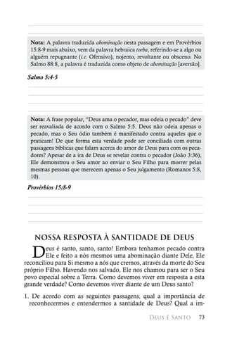 ________________________________________________________
 ________________________________________________________
  Nota: A palavra traduzida abominação nesta passagem e em Provérbios
  15:8-9 mais abaixo, vem da palavra hebraica toeba, referindo-se a algo ou
  alguém repugnante (i.e. Ofensivo), nojento, revoltante ou obsceno. No
  Salmo 88:8, a palavra é traduzida como objeto de abominação [aversão].

 Salmo 5:4-5
 ________________________________________________________
 ________________________________________________________
 ________________________________________________________
 ________________________________________________________
  Nota: A frase popular, “Deus ama o pecador, mas odeia o pecado” deve
  ser reavaliada de acordo com o Salmo 5:5. Deus não odeia apenas o
  pecado, mas o Seu ódio também é manifestado contra aqueles que o
  praticam! De que forma esta verdade pode ser conciliada com outras
  passagens bíblicas que falam acerca do amor de Deus para com os peca-
  dores? Apesar de a ira de Deus se revelar contra o pecador (João 3:36),
  Ele demonstrou o Seu amor ao enviar o Seu Filho para morrer pelas
  mesmas pessoas que merecem apenas o Seu julgamento (Romanos 5:8,
  10).
 Provérbios 15:8-9
 ________________________________________________________
 ________________________________________________________
 ________________________________________________________
 ________________________________________________________


   NOSSA RESPOSTA À SANTIDADE DE DEUS

  D     eus é santo, santo, santo! Embora tenhamos pecado contra
        Ele e feito a nós mesmos uma abominação diante Dele, Ele
reconciliou para Si mesmo a nós que cremos, através da morte do Seu
próprio Filho. Havendo nos salvado, Ele nos chamou para ser o Seu
povo especial sobre a Terra. Como devemos viver em resposta a esta
grande verdade? Como devemos viver diante de um Deus santo?
1. De acordo com as seguintes passagens, qual a importância de
  reconhecermos e entendermos a santidade de Deus? Qual a im-

                                                    Deus é Santo         73
 