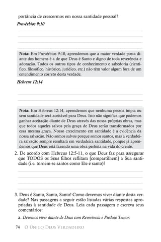 portância de crescermos em nossa santidade pessoal?
 Provérbios 9:10
 ________________________________________________________
 ________________________________________________________
 ________________________________________________________
 ________________________________________________________
  Nota: Em Provérbios 9:10, aprendemos que a maior verdade posta di-
  ante dos homens é a de que Deus é Santo e digno de toda reverência e
  adoração. Todos os outros tipos de conhecimento e sabedoria (cientí-
  fico, filosófico, histórico, jurídico, etc.) não têm valor algum fora de um
  entendimento correto desta verdade.
 Hebreus 12:14
 ________________________________________________________
 ________________________________________________________
 ________________________________________________________
 ________________________________________________________
  Nota: Em Hebreus 12:14, aprendemos que nenhuma pessoa ímpia ou
  sem santidade será aceitável para Deus. Isto não significa que podemos
  ganhar aceitação diante de Deus através das nossa próprias obras, mas
  que todos aqueles salvos pela graça de Deus serão transformados por
  essa mesma graça. Nosso crescimento em santidade é a evidência da
  nossa salvação. Não somos salvos porque somos santos, mas a verdadei-
  ra salvação sempre resultará em verdadeira santidade, porque já apren-
  demos que Deus está fazendo uma obra perfeita na vida do crente.
2. De acordo com Hebreus 12:5-11, o que Deus faz para assegurar
  que TODOS os Seus filhos reflitam [compartilhem] a Sua santi-
  dade (i.e. tornem-se santos como Ele é santo)?
  ________________________________________________________
  ________________________________________________________
  ________________________________________________________
 ________________________________________________________
3. Deus é Santo, Santo, Santo! Como devemos viver diante desta ver-
  dade? Nas passagens a seguir estão listadas várias respostas apro-
  priadas à santidade de Deus. Leia cada passagem e escreva seus
  comentários:
 a. Devemos viver diante de Deus com Reverência e Piedoso Temor:

74   O Único Deus Verdadeiro
 