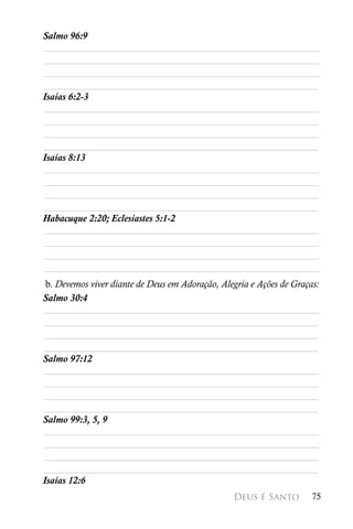 Salmo 96:9
 ________________________________________________________
 ________________________________________________________
 ________________________________________________________
________________________________________________________
Isaías 6:2-3
 ________________________________________________________
 ________________________________________________________
 ________________________________________________________
________________________________________________________
Isaías 8:13
 ________________________________________________________
 ________________________________________________________
 ________________________________________________________
________________________________________________________
Habacuque 2:20; Eclesiastes 5:1-2
 ________________________________________________________
 ________________________________________________________
 ________________________________________________________
 ________________________________________________________
 b. Devemos viver diante de Deus em Adoração, Alegria e Ações de Graças:
Salmo 30:4
 ________________________________________________________
 ________________________________________________________
 ________________________________________________________
________________________________________________________
Salmo 97:12
 ________________________________________________________
 ________________________________________________________
 ________________________________________________________
________________________________________________________
Salmo 99:3, 5, 9
 ________________________________________________________
 ________________________________________________________
 ________________________________________________________
________________________________________________________
Isaías 12:6
                                                 Deus é Santo         75
 