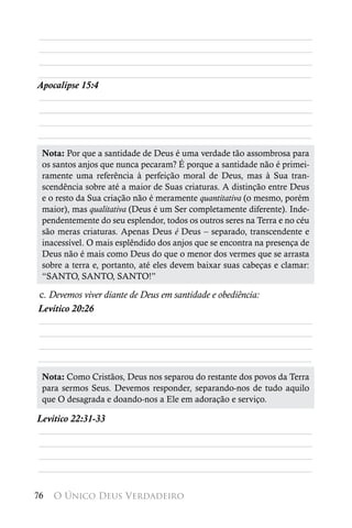________________________________________________________
________________________________________________________
________________________________________________________
________________________________________________________
Apocalipse 15:4
________________________________________________________
________________________________________________________
________________________________________________________
________________________________________________________
 Nota: Por que a santidade de Deus é uma verdade tão assombrosa para
 os santos anjos que nunca pecaram? É porque a santidade não é primei-
 ramente uma referência à perfeição moral de Deus, mas à Sua tran-
 scendência sobre até a maior de Suas criaturas. A distinção entre Deus
 e o resto da Sua criação não é meramente quantitativa (o mesmo, porém
 maior), mas qualitativa (Deus é um Ser completamente diferente). Inde-
 pendentemente do seu esplendor, todos os outros seres na Terra e no céu
 são meras criaturas. Apenas Deus é Deus – separado, transcendente e
 inacessível. O mais esplêndido dos anjos que se encontra na presença de
 Deus não é mais como Deus do que o menor dos vermes que se arrasta
 sobre a terra e, portanto, até eles devem baixar suas cabeças e clamar:
 “SANTO, SANTO, SANTO!”

c. Devemos viver diante de Deus em santidade e obediência:
Levítico 20:26
________________________________________________________
________________________________________________________
________________________________________________________
________________________________________________________
 Nota: Como Cristãos, Deus nos separou do restante dos povos da Terra
 para sermos Seus. Devemos responder, separando-nos de tudo aquilo
 que O desagrada e doando-nos a Ele em adoração e serviço.

Levítico 22:31-33
________________________________________________________
________________________________________________________
________________________________________________________
________________________________________________________

76   O Único Deus Verdadeiro
 