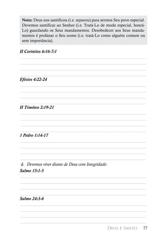 Nota: Deus nos santificou (i.e. separou) para sermos Seu povo especial.
 Devemos santificar ao Senhor (i.e. Tratá-Lo de modo especial, honrá-
 Lo) guardando os Seus mandamentos. Desobedecer aos Seus manda-
 mentos é profanar o Seu nome (i.e. tratá-Lo como alguém comum ou
 sem importância).

II Coríntios 6:16-7:1
 ________________________________________________________
 ________________________________________________________
 ________________________________________________________
________________________________________________________
Efésios 4:22-24
 ________________________________________________________
 ________________________________________________________
 ________________________________________________________
________________________________________________________
II Timóteo 2:19-21
 ________________________________________________________
 ________________________________________________________
 ________________________________________________________
________________________________________________________
1 Pedro 1:14-17
 ________________________________________________________
 ________________________________________________________
 ________________________________________________________
________________________________________________________
 d. Devemos viver diante de Deus com Integridade:
Salmo 15:1-5
 ________________________________________________________
 ________________________________________________________
 ________________________________________________________
________________________________________________________
Salmo 24:3-6
 ________________________________________________________
 ________________________________________________________
 ________________________________________________________
________________________________________________________
                                                  Deus é Santo        77
 