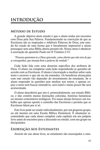 INTRODUÇÃO

Método de Estudo
   A grande objetivo deste estudo é que o aluno tenha um encontro
com Deus pela Sua Palavra. Fundamentado na convicção de que as
Escrituras são as inspiradas e infalíveis Palavras de Deus, este estu-
do foi criado de uma forma que é literalmente impossível o aluno
prosseguir sem uma Bíblia aberta perante ele. Nossa meta é obedecer
à exortação do apostolo Paulo em II Timóteo 2:15:
    “Procura apresentar-te a Deus aprovado, como obreiro que não tem de que
se envergonhar, que maneja bem a palavra da verdade.”
   Cada lição lida com uma doutrina específica dos atributos de
Deus. O aluno vai completar cada lição respondendo as questões de
acordo com as Escrituras. O aluno é encorajado a meditar sobre cada
texto e escrever o que ele ou ela entendeu. Os benefícios alcançados
com este estudo vão depender do investimento do estudante. Se o
aluno responder às questões sem meditar nos textos, e apenas co-
piar o texto sem buscar entendê-lo, será inútil e muito pouco lhe será
acrescentado.
   O aluno descobrirá que isto é, primordialmente, um estudo Bíbli-
co, e não contém muitas ilustrações coloridas, histórias fantásticas
ou mesmo comentários teológicos. Foi nosso desejo fornecer um tra-
balho que apenas aponte o caminho das Escrituras e permita que as
Escrituras falem por si só.
    Este livro pode ser usado individualmente, por um pequeno grupo,
ou até mesmo em uma Escola Bíblica Dominical. É altamente re-
comendado que cada aluno complete cada capítulo em seu próprio
livro antes do encontro para a discussão ou estudo, com seu grupo ou
discipulador.

Exortação Aos Estudantes
   Através do uso desse livro, os estudantes são encorajados a estu-

                                                                        vii
 