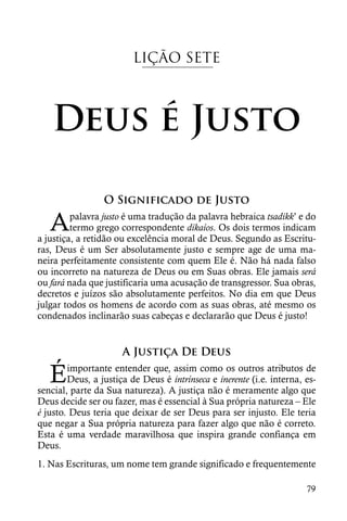 LIÇÃO SETE



   Deus é Justo

                 O Significado de Justo

   A     palavra justo é uma tradução da palavra hebraica tsadikk’ e do
         termo grego correspondente dikaíos. Os dois termos indicam
a justiça, a retidão ou excelência moral de Deus. Segundo as Escritu-
ras, Deus é um Ser absolutamente justo e sempre age de uma ma-
neira perfeitamente consistente com quem Ele é. Não há nada falso
ou incorreto na natureza de Deus ou em Suas obras. Ele jamais será
ou fará nada que justificaria uma acusação de transgressor. Sua obras,
decretos e juízos são absolutamente perfeitos. No dia em que Deus
julgar todos os homens de acordo com as suas obras, até mesmo os
condenados inclinarão suas cabeças e declararão que Deus é justo!


                      A Justiça De Deus

   É    importante entender que, assim como os outros atributos de
        Deus, a justiça de Deus é intrínseca e inerente (i.e. interna, es-
sencial, parte da Sua natureza). A justiça não é meramente algo que
Deus decide ser ou fazer, mas é essencial à Sua própria natureza – Ele
é justo. Deus teria que deixar de ser Deus para ser injusto. Ele teria
que negar a Sua própria natureza para fazer algo que não é correto.
Esta é uma verdade maravilhosa que inspira grande confiança em
Deus.
1. Nas Escrituras, um nome tem grande significado e frequentemente

                                                                       79
 