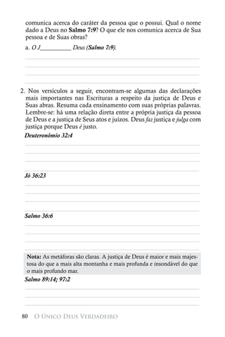 comunica acerca do caráter da pessoa que o possui. Qual o nome
  dado a Deus no Salmo 7:9? O que ele nos comunica acerca de Sua
  pessoa e de Suas obras?
 a. O J__________ Deus (Salmo 7:9).
 ________________________________________________________
 ________________________________________________________
 ________________________________________________________
 ________________________________________________________
2. Nos versículos a seguir, encontram-se algumas das declarações
  mais importantes nas Escrituras a respeito da justiça de Deus e
  Suas abras. Resuma cada ensinamento com suas próprias palavras.
  Lembre-se: há uma relação direta entre a própria justiça da pessoa
  de Deus e a justiça de Seus atos e juízos. Deus faz justiça e julga com
  justiça porque Deus é justo.
 Deuteronômio 32:4
  ________________________________________________________
  ________________________________________________________
  ________________________________________________________
 ________________________________________________________
 Jó 36:23
 ________________________________________________________
 ________________________________________________________
 ________________________________________________________
 ________________________________________________________
 Salmo 36:6
 ________________________________________________________
 ________________________________________________________
 ________________________________________________________
 ________________________________________________________
  Nota: As metáforas são claras. A justiça de Deus é maior e mais majes-
  tosa do que a mais alta montanha e mais profunda e insondável do que
  o mais profundo mar.
 Salmo 89:14; 97:2
 ________________________________________________________
 ________________________________________________________
 ________________________________________________________

80   O Único Deus Verdadeiro
 