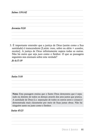 ________________________________________________________
 Salmo 119:142
 ________________________________________________________
 ________________________________________________________
 ________________________________________________________
 ________________________________________________________
 Jeremias 9:24
 ________________________________________________________
 ________________________________________________________
 ________________________________________________________
 ________________________________________________________
3. É importante entender que a justiça de Deus (assim como a Sua
  santidade) é transcendente [Latim: trans, sobre ou além + scandere,
  escalar]. A justiça de Deus infinitamente supera todas as outras.
  Não há outro que seja justo como o Senhor. O que as passagens
  seguintes nos ensinam sobre esta verdade?
 Jó 4:17-19	
  ________________________________________________________
  ________________________________________________________
  ________________________________________________________
 ________________________________________________________
 Isaías 5:16
  ________________________________________________________
  ________________________________________________________
  ________________________________________________________
 ________________________________________________________
  Nota: Esta passagem ensina que o Santo Deus demonstra que é sepa-
  rado ou distinto de todos os demais através dos atos justos que pratica.
  A santidade de Deus (i.e. separação de todos os outros seres e coisas) é
  demonstrada mais claramente por meio de Suas justas obras. Não há
  ninguém santo ou justo como o Senhor.

 Isaías 45:21
  ________________________________________________________
  ________________________________________________________
  ________________________________________________________
 ________________________________________________________

                                                    Deus é Justo        81
 