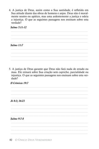 4. A justiça de Deus, assim como a Sua santidade, é refletida em
  Sua atitude diante das obras de homens e anjos. Deus não é moral-
  mente neutro ou apático, mas ama ardentemente a justiça e odeia
  a injustiça. O que as seguintes passagens nos ensinam sobre esta
  verdade?
 Salmo 7:11-12
 ________________________________________________________
 ________________________________________________________
 ________________________________________________________
 ________________________________________________________
 Salmo 11:7
 ________________________________________________________
 ________________________________________________________
 ________________________________________________________
 ________________________________________________________


5. A justiça de Deus garante que Deus não fará nada de errado ou
  mau. Ele reinará sobre Sua criação sem capricho, parcialidade ou
  injustiça. O que as seguintes passagens nos ensinam sobre esta ver-
  dade?
 II Crônicas 19:7
  ________________________________________________________
  ________________________________________________________
  ________________________________________________________
 ________________________________________________________
 Jó 8:3; 36:23
  ________________________________________________________
  ________________________________________________________
  ________________________________________________________
 ________________________________________________________
 Salmo 9:7-8
  ________________________________________________________
  ________________________________________________________
  ________________________________________________________
 ________________________________________________________

82   O Único Deus Verdadeiro
 