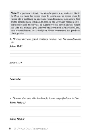 ________________________________________________________
 Nota: É importante entender que não chegamos a ser aceitáveis diante
 de Deus por causa das nossas obras de justiça, mas as nossas obras de
 justiça são a evidência de que Deus verdadeiramente nos salvou. Um
 cristão genuíno não é sem pecado, mas ele não viverá em pecado e rebel-
 dia todos os dias da sua vida. Se alguém professa ser um cristão, porém
 sua vida está marcada pela desobediência contínua à Palavra de Deus,
 sem arrependimento ou a disciplina divina, certamente sua profissão
 não é genuína.

 b. Devemos viver com grande confiança em Deus e em Seu cuidado conos-
  co.
Salmo 92:15
 ________________________________________________________
 ________________________________________________________
 ________________________________________________________
________________________________________________________
Isaías 41:10
 ________________________________________________________
 ________________________________________________________
 ________________________________________________________
________________________________________________________
Isaías 42:6
 ________________________________________________________
 ________________________________________________________
 ________________________________________________________
________________________________________________________

 c. Devemos viver uma vida de adoração, louvor e regozijo diante de Deus.
Salmo 96:11-13
________________________________________________________
________________________________________________________
________________________________________________________
________________________________________________________
Salmo 145:6-7
________________________________________________________

84   O Único Deus Verdadeiro
 