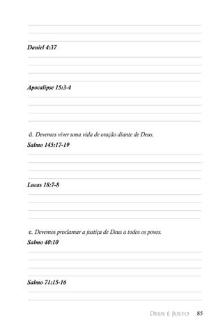 ________________________________________________________
________________________________________________________
________________________________________________________
Daniel 4:37
________________________________________________________
________________________________________________________
________________________________________________________
________________________________________________________
Apocalipse 15:3-4
________________________________________________________
________________________________________________________
________________________________________________________
________________________________________________________

d. Devemos viver uma vida de oração diante de Deus.
Salmo 145:17-19
________________________________________________________
________________________________________________________
________________________________________________________
________________________________________________________
Lucas 18:7-8
________________________________________________________
________________________________________________________
________________________________________________________
________________________________________________________

e. Devemos proclamar a justiça de Deus a todos os povos.
Salmo 40:10
________________________________________________________
________________________________________________________
________________________________________________________
________________________________________________________
Salmo 71:15-16
________________________________________________________
________________________________________________________

                                                  Deus é Justo   85
 