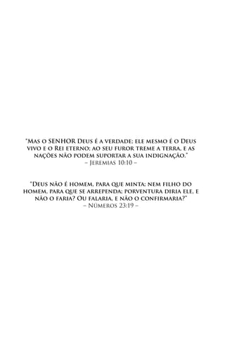 “Mas o SENHOR Deus é a verdade; ele mesmo é o Deus
 vivo e o Rei eterno; ao seu furor treme a terra, e as
   nações não podem suportar a sua indignação.”
                   – Jeremias 10:10 –


 “Deus não é homem, para que minta; nem filho do
homem, para que se arrependa; porventura diria ele, e
   não o faria? Ou falaria, e não o confirmaria?”
                 – Números 23:19 –
 