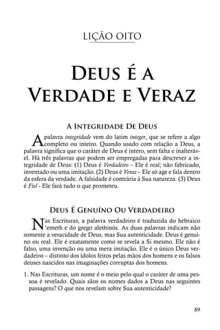 LIÇÃO OITO



    Deus é a
 Verdade e Veraz
                 A Integridade De Deus

   A      palavra integridade vem do latim integer, que se refere a algo
          completo ou inteiro. Quando usado com relação a Deus, a
palavra significa que o caráter de Deus é intero, sem falta e inalteráv-
el. Há três palavras que podem ser empregadas para descrever a in-
tegridade de Deus: (1) Deus é Verdadeiro – Ele é real; não fabricado,
inventado ou uma imitação. (2) Deus é Veraz – Ele só age e fala dentro
da esfera da verdade. A falsidade é contrária à Sua natureza. (3) Deus
é Fiel - Ele fará tudo o que prometeu.



          Deus É Genuíno Ou Verdadeiro

   N    as Escrituras, a palavra verdadeiro é traduzida do hebraico
        ‘emeth e do grego alethinós. As duas palavras indicam não
somente a veracidade de Deus, mas Sua autenticidade. Deus é genuí-
no ou real. Ele é exatamente como se revela a Si mesmo. Ele não é
falso, uma invenção ou uma mera imitação. Ele é o único Deus ver-
dadeiro – distinto dos ídolos feitos pelas mãos dos homens e os falsos
deuses nascidos nas imaginações corruptas dos homens.
1. Nas Escrituras, um nome é o meio pelo qual o caráter de uma pes-
  soa é revelado. Quais sãos os nomes dados a Deus nas seguintes
  passagens? O que nos revelam sobre Sua autenticidade?


                                                                     89
 