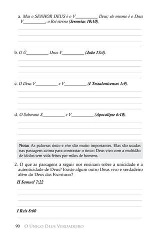 a. Mas o SENHOR DEUS é o V__________ Deus; ele mesmo é o Deus
  V__________, o Rei eterno (Jeremias 10:10).
 ________________________________________________________
 ________________________________________________________
 ________________________________________________________
 ________________________________________________________
b. O Ú__________ Deus V__________ (João 17:3).
  ________________________________________________________
  ________________________________________________________
  ________________________________________________________
  ________________________________________________________
c. O Deus V__________ e V__________ (I Tessalonicenses 1:9).
  ________________________________________________________
  ________________________________________________________
  ________________________________________________________
  ________________________________________________________
d. O Soberano S__________ e V__________ (Apocalipse 6:10).
  ________________________________________________________
  ________________________________________________________
  ________________________________________________________
 ________________________________________________________
  Nota: As palavras único e vivo são muito importantes. Elas são usadas
  nas passagens acima para contrastar o único Deus vivo com a multidão
  de ídolos sem vida feitos por mãos de homens.

2. O que as passagens a seguir nos ensinam sobre a unicidade e a
  autenticidade de Deus? Existe algum outro Deus vivo e verdadeiro
  além do Deus das Escrituras?
 II Samuel 7:22
  ________________________________________________________
  ________________________________________________________
  ________________________________________________________
 ________________________________________________________
 I Reis 8:60
  ________________________________________________________

90   O Único Deus Verdadeiro
 