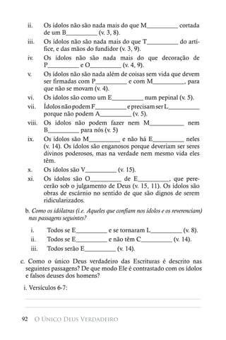 ii.   Os ídolos não são nada mais do que M__________ cortada
        de um B__________ (v. 3, 8).
  iii. Os ídolos não são nada mais do que T__________ do artí-
        fice, e das mãos do fundidor (v. 3, 9).
  iv.   Os ídolos não são nada mais do que decoração de
        P__________ e O__________ (v. 4, 9).
  v.    Os ídolos não são nada além de coisas sem vida que devem
        ser firmadas com P__________ e com M__________, para
        que não se movam (v. 4).
  vi.   Os ídolos são como um E__________ num pepinal (v. 5).
  vii. Ídolos não podem F__________ e precisam ser L__________
        porque não podem A__________ (v. 5).
  viii. Os ídolos não podem fazer nem M___________ nem
        B__________ para nós (v. 5)
  ix. Os ídolos são M__________ e não há E__________ neles
        (v. 14). Os ídolos são enganosos porque deveriam ser seres
        divinos poderosos, mas na verdade nem mesmo vida eles
        têm.
  x.    Os ídolos são V__________ (v. 15).
  xi. Os ídolos são O__________ de E__________, que pere-
        cerão sob o julgamento de Deus (v. 15, 11). Os ídolos são
        obras de escárnio no sentido de que são dignos de serem
        ridicularizados.
 b. Como os idólatras (i.e. Aqueles que confiam nos ídolos e os reverenciam)
  nas passagens seguintes?
     i.     Todos se E__________ e se tornaram L__________ (v. 8).
     ii.    Todos se E__________ e não têm C__________ (v. 14).
     iii.   Todos serão E__________ (v. 14).

c. Como o único Deus verdadeiro das Escrituras é descrito nas
  seguintes passagens? De que modo Ele é contrastado com os ídolos
  e falsos deuses dos homens?
 i. Versículos 6-7:
  ________________________________________________________
  ________________________________________________________

92      O Único Deus Verdadeiro
 