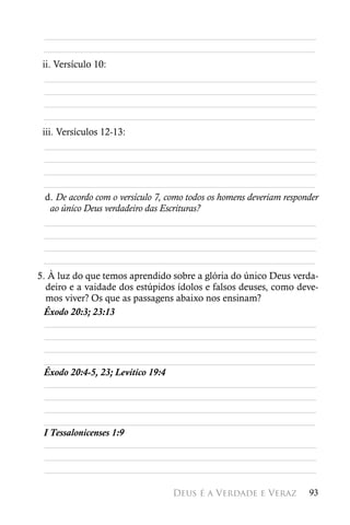 ________________________________________________________
 ________________________________________________________
 ii. Versículo 10:
  ________________________________________________________
  ________________________________________________________
  ________________________________________________________
 ________________________________________________________
 iii. Versículos 12-13:
  ________________________________________________________
  ________________________________________________________
  ________________________________________________________
 ________________________________________________________
  d. De acordo com o versículo 7, como todos os homens deveriam responder
    ao único Deus verdadeiro das Escrituras?
  ________________________________________________________
  ________________________________________________________
  ________________________________________________________
 ________________________________________________________
5. À luz do que temos aprendido sobre a glória do único Deus verda-
  deiro e a vaidade dos estúpidos ídolos e falsos deuses, como deve-
  mos viver? Os que as passagens abaixo nos ensinam?
 Êxodo 20:3; 23:13
  ________________________________________________________
  ________________________________________________________
  ________________________________________________________
 ________________________________________________________
 Êxodo 20:4-5, 23; Levítico 19:4
  ________________________________________________________
  ________________________________________________________
  ________________________________________________________
 ________________________________________________________
 I Tessalonicenses 1:9
  ________________________________________________________
  ________________________________________________________
  ________________________________________________________

                                   Deus é a Verdade e Veraz           93
 