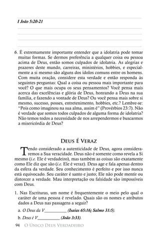 ________________________________________________________
 I João 5:20-21
 ________________________________________________________
 ________________________________________________________
 ________________________________________________________
 ________________________________________________________
6. É extremamente importante entender que a idolatria pode tomar
  muitas formas. Se dermos preferência a qualquer coisa ou pessoa
  acima de Deus, então somos culpados de idolatria. As alegrias e
  prazeres deste mundo, carreiras, ministérios, hobbies, e especial-
  mente a si mesmo são alguns dos ídolos comuns entre os homens.
  Com muita oração, considere esta verdade e então responda às
  seguintes perguntas: Qual a coisa ou pessoa mais importante para
  você? O que mais ocupa os seus pensamentos? Você pensa mais
  acerca das excelências e glória de Deus, honrando a Deus na sua
  família, e fazendo a vontade de Deus? Ou você pensa mais sobre si
  mesmo, sucesso, posses, entretenimento, hobbies, etc.? Lembre-se:
  “Pois como imaginou na sua alma, assim é” (Provérbios 23:7). Não
  é verdade que somos todos culpados de alguma forma de idolatria?
  Não temos todos a necessidade de nos arrependermos e buscarmos
  a misericórdia de Deus?



                         Deus É Veraz

     T endo considerado a autenticidade de Deus, agora considera-
       remos a Sua veracidade. Deus não é somente como revela a Si
mesmo (i.e. Ele é verdadeiro), mas também as coisas são exatamente
como Ele diz que são (i.e. Ele é veraz). Deus age e fala apenas dentro
da esfera da verdade. Seu conhecimento é perfeito e por isso nunca
está equivocado. Seu caráter é santo e justo; Ele não pode mentir ou
distorcer a verdade. Mau interpretação ou falsidade são impossíveis
com Deus.
1. Nas Escrituras, um nome é frequentemente o meio pelo qual o
  caráter de uma pessoa é revelado. Quais são os nomes e atributos
  dados a Deus nas passagens a seguir?
 a. O Deus da V__________ (Isaías 65:16; Salmo 31:5).
 b. Deus é V__________ (João 3:33).
94   O Único Deus Verdadeiro
 