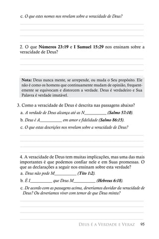 c. O que estes nomes nos revelam sobre a veracidade de Deus?
 ________________________________________________________
 ________________________________________________________
 ________________________________________________________
 ________________________________________________________
 2. O que Números 23:19 e I Samuel 15:29 nos ensinam sobre a
 veracidade de Deus?
 ________________________________________________________
 ________________________________________________________
 ________________________________________________________
 ________________________________________________________
  Nota: Deus nunca mente, se arrepende, ou muda o Seu propósito. Ele
  não é como os homens que continuamente mudam de opinião, frequent-
  emente se equivocam e distorcem a verdade. Deus é verdadeiro e Sua
  Palavra é verdade imutável.

3. Como a veracidade de Deus é descrita nas passagens abaixo?
 a. A verdade de Deus alcança até as N__________ (Salmo 57:10).
 b. Deus é A__________ em amor e fidelidade (Salmo 86:15).
 c. O que estas descrições nos revelam sobre a veracidade de Deus?
 ________________________________________________________
 ________________________________________________________
 ________________________________________________________
 ________________________________________________________
 4. A veracidade de Deus tem muitas implicações, mas uma das mais
 importantes é que podemos confiar nele e em Suas promessas. O
 que as declarações a seguir nos ensinam sobre esta verdade?
 a. Deus não pode M__________ (Tito 1:2).
 b. É I__________ que Deus M__________ (Hebreus 6:18).
 c. De acordo com as passagens acima, deveríamos duvidar da veracidade de
  Deus? Ou deveríamos viver com temor de que Deus minta?
 ________________________________________________________
 ________________________________________________________
 ________________________________________________________
 ________________________________________________________
                                  Deus é a Verdade e Veraz            95
 