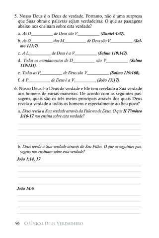 5. Nosso Deus é o Deus de verdade. Portanto, não é uma surpresa
  que Suas obras e palavras sejam verdadeiras. O que as passagens
  abaixo nos ensinam sobre esta verdade?
 a. As O__________ de Deus são V__________ (Daniel 4:37).
 b. As O__________ das M__________ de Deus são V__________ (Sal-
  mo 111:7).
 c. A L__________ de Deus é a V__________ (Salmo 119:142).
 d. Todos os mandamentos de D__________ são V__________ (Salmo
  119:151).
 e. Todas as P__________ de Deus são V__________ (Salmo 119:160).
 f. A P__________ de Deus é a V__________ (João 17:17).
6. Nosso Deus é o Deus de verdade e Ele tem revelado a Sua verdade
  aos homens de várias maneiras. De acordo com as seguintes pas-
  sagens, quais são os três meios principais através dos quais Deus
  revela a verdade a todos os homens e especialmente ao Seu povo?
 a. Deus revela a Sua verdade através da Palavra de Deus. O que II Timóteo
  3:16-17 nos ensina sobre esta verdade?
 ________________________________________________________
 ________________________________________________________
 ________________________________________________________
 ________________________________________________________
 b. Deus revela a Sua verdade através do Seu Filho. O que as seguintes pas-
  sagens nos ensinam sobre esta verdade?
 João 1:14, 17
 ________________________________________________________
 ________________________________________________________
 ________________________________________________________
 ________________________________________________________
 João 14:6
 ________________________________________________________
 ________________________________________________________
 ________________________________________________________
 ________________________________________________________

96   O Único Deus Verdadeiro
 