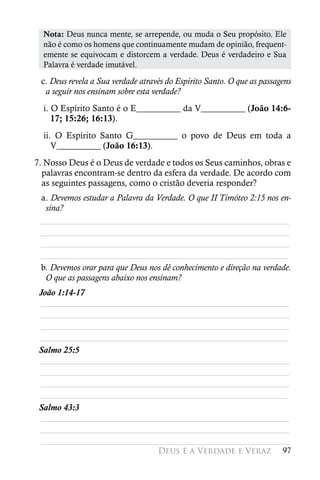 Nota: Deus nunca mente, se arrepende, ou muda o Seu propósito. Ele
  não é como os homens que continuamente mudam de opinião, frequent-
  emente se equivocam e distorcem a verdade. Deus é verdadeiro e Sua
  Palavra é verdade imutável.

 c. Deus revela a Sua verdade através do Espírito Santo. O que as passagens
  a seguir nos ensinam sobre esta verdade?
  i. O Espírito Santo é o E__________ da V__________ (João 14:6-
     17; 15:26; 16:13).
  ii. O Espírito Santo G__________ o povo de Deus em toda a
     V__________ (João 16:13).
7. Nosso Deus é o Deus de verdade e todos os Seus caminhos, obras e
  palavras encontram-se dentro da esfera da verdade. De acordo com
  as seguintes passagens, como o cristão deveria responder?
 a. Devemos estudar a Palavra da Verdade. O que II Timóteo 2:15 nos en-
  sina?
 ________________________________________________________
 ________________________________________________________
 ________________________________________________________
 ________________________________________________________
 b. Devemos orar para que Deus nos dê conhecimento e direção na verdade.
  O que as passagens abaixo nos ensinam?
 João 1:14-17
 ________________________________________________________
 ________________________________________________________
 ________________________________________________________
 ________________________________________________________
 Salmo 25:5
 ________________________________________________________
 ________________________________________________________
 ________________________________________________________
 ________________________________________________________
 Salmo 43:3
 ________________________________________________________
 ________________________________________________________
 ________________________________________________________
                                   Deus é a Verdade e Veraz             97
 