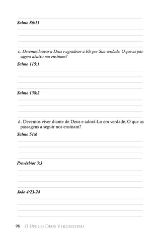 ________________________________________________________
Salmo 86:11
________________________________________________________
________________________________________________________
________________________________________________________
________________________________________________________
c. Devemos louvar a Deus e agradecer a Ele por Sua verdade. O que as pas-
 sagens abaixo nos ensinam?
Salmo 115:1
________________________________________________________
________________________________________________________
________________________________________________________
________________________________________________________
Salmo 138:2
________________________________________________________
________________________________________________________
________________________________________________________
________________________________________________________
d. Devemos viver diante de Deus e adorá-Lo em verdade. O que as
 passagens a seguir nos ensinam?
Salmo 51:6
________________________________________________________
________________________________________________________
________________________________________________________
________________________________________________________
Provérbios 3:3
________________________________________________________
________________________________________________________
________________________________________________________
________________________________________________________
João 4:23-24
________________________________________________________
________________________________________________________
________________________________________________________
________________________________________________________

98   O Único Deus Verdadeiro
 