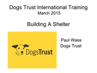 Dogs Trust International Training
March 2015
Building A Shelter
Paul Wass
Dogs Trust
 