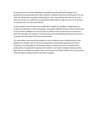 la naturaleza de una relación depende de la gradación que los participantes hagan de las
secuencias comunicacionales entre ellos: el emisor y receptor inician una comunicación en la cual
cada uno interpretaran su propio comportamiento como mera relación ante del otro. A su vez,
cada uno cree que su conducta es la causa de la conducta del otro, algo que no es así. El proceso
es más bien cíclico (no solo causa-efecto)
la comunicación humana implica dos modalidades: la digital y la analógica. La digital pose un
carácter más abstracto, se limita al lenguaje, a las palabras habladas (lo que se dice); mientras que
la comunicación analógica es la comunicación no verbal (lo que se quiere decir) se construye a
partir del contenido y el contexto. Es por esta razón por la cual Watzlawick dice que comunicar es
un proceso de interacción que forma el conocimiento.
Los intercambios comunicacionales pueden ser tanto simétricos como complementarios: esto
depende si la relación entre las personas está basada en intercambios igualitarios (conducta
reciproca), o si está basada en intercambios aditivos en donde uno y otro se complementan
produciendo un acoplamiento reciproco de la relación. Una relación complementaria presenta
algún tipo de autoridad como padre e hijo, mientras que una relación simétrica es la que presenta
series de iguales condiciones (entre hermanos o amigos).
 