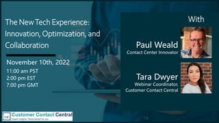 The NewTech Experience:
Innovation,Optimization, and
Collaboration
November 10th, 2022
11:00 am PST
2:00 pm EST
7:00 pm GMT
Tara Dwyer
Webinar Coordinator,
Customer Contact Central
Paul Weald
Contact Center Innovator
With
 