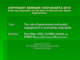 COPYRIGHT SEMINAR YOGYAKARTA 2010
Exploring Copyrights and the Role of Reproduction Rights
                     Organizations




Topic:        The role of government and public
              engagement in promoting copyrights

Speaker:      Paul Wee, CEO, CLASS Limited and
              IFRRO Regional Development Representative

                         September 28, 2010,
                The Indonesian Visual Art Archive (IVAA)
                        Yogyakarta, Indonesia



                                                           1
 