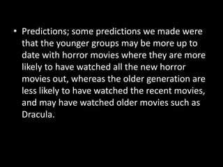 • Predictions; some predictions we made were
that the younger groups may be more up to
date with horror movies where they are more
likely to have watched all the new horror
movies out, whereas the older generation are
less likely to have watched the recent movies,
and may have watched older movies such as
Dracula.

 