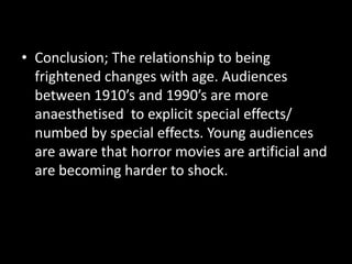 • Conclusion; The relationship to being
frightened changes with age. Audiences
between 1910’s and 1990’s are more
anaesthetised to explicit special effects/
numbed by special effects. Young audiences
are aware that horror movies are artificial and
are becoming harder to shock.

 