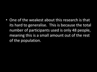 • One of the weakest about this research is that
its hard to generalise. This is because the total
number of participants used is only 48 people,
meaning this is a small amount out of the rest
of the population.

 