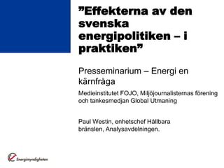 ”Effekterna av den
svenska
energipolitiken – i
praktiken”
Presseminarium – Energi en
kärnfråga
Medieinstitutet FOJO, Miljöjournalisternas förening
och tankesmedjan Global Utmaning


Paul Westin, enhetschef Hållbara
bränslen, Analysavdelningen.
 