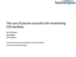 The use of passive acoustics for monitoring
CCS facilities
Benoit Berges
Paul White
Tim Leighton
Institute of Sound and Vibration Research (ISVR)
University of Southampton
 