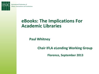eBooks: The Implications For
Academic Libraries
Paul Whitney
Chair IFLA eLending Working Group
Florence, September 2013
 