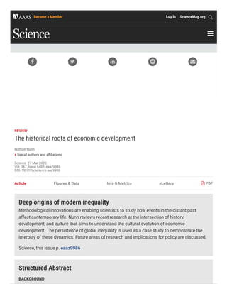 REVIEW
The historical roots of economic development
Nathan Nunn
+ See all authors and a liations
Science  27 Mar 2020:
Vol. 367, Issue 6485, eaaz9986
DOI: 10.1126/science.aaz9986
Article Figures & Data Info & Metrics eLetters PDF
Deep origins of modern inequality
Methodological innovations are enabling scientists to study how events in the distant past
affect contemporary life. Nunn reviews recent research at the intersection of history,
development, and culture that aims to understand the cultural evolution of economic
development. The persistence of global inequality is used as a case study to demonstrate the
interplay of these dynamics. Future areas of research and implications for policy are discussed.
Science, this issue p. eaaz9986
Structured Abstract
BACKGROUND
    

Become a Member Log In ScienceMag.org
 